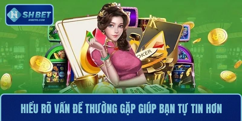 Hiểu rõ các vấn đề thường gặp giúp bạn tự tin trải nghiệm